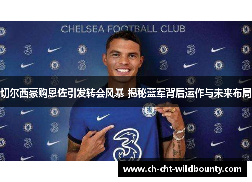 切尔西豪购恩佐引发转会风暴 揭秘蓝军背后运作与未来布局