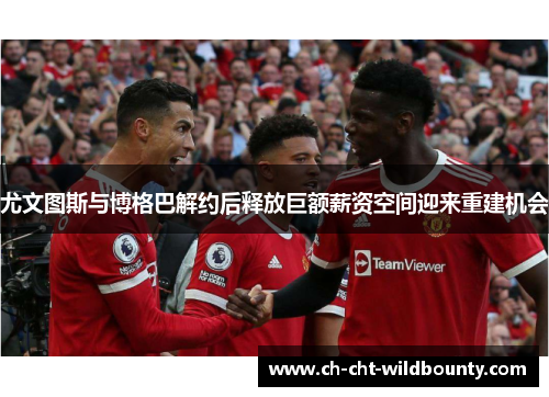 尤文图斯与博格巴解约后释放巨额薪资空间迎来重建机会 尤文图斯与博格巴解约后释放巨额薪资空间迎来重建机会