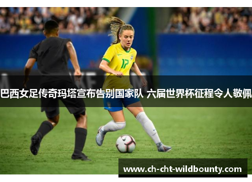 巴西女足传奇玛塔宣布告别国家队 六届世界杯征程令人敬佩