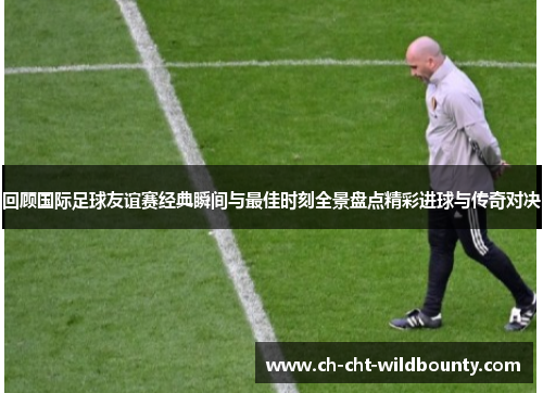 回顾国际足球友谊赛经典瞬间与最佳时刻全景盘点精彩进球与传奇对决
